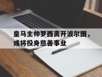 米兰体育入口-皇马主帅罗西离开波尔图，或将投身慈善事业