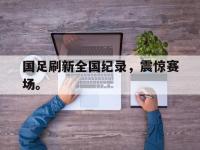 米兰体育-国足刷新全国纪录，震惊赛场。