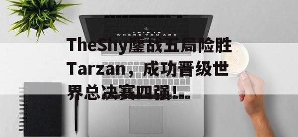 官网入口-TheShy鏖战五局险胜Tarzan，成功晋级世界总决赛四强！