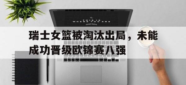 官网入口-瑞士女篮被淘汰出局，未能成功晋级欧锦赛八强