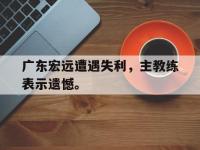 米兰体育-广东宏远遭遇失利，主教练表示遗憾。