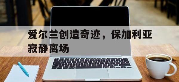 米兰体育入口-爱尔兰创造奇迹，保加利亚寂静离场