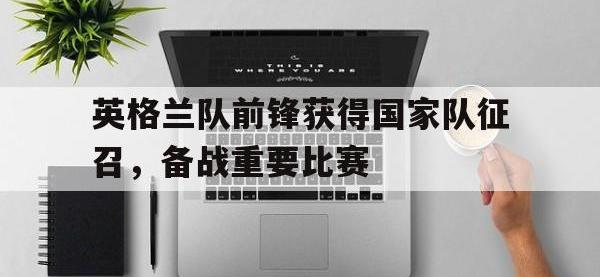 官网入口-英格兰队前锋获得国家队征召，备战重要比赛