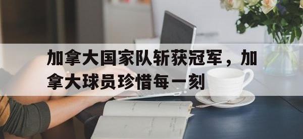 官网入口-加拿大国家队斩获冠军，加拿大球员珍惜每一刻