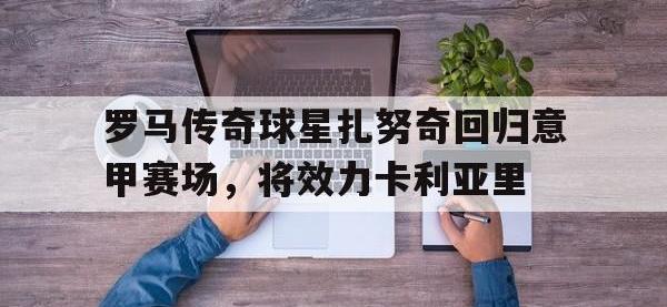 米兰体育-罗马传奇球星扎努奇回归意甲赛场，将效力卡利亚里